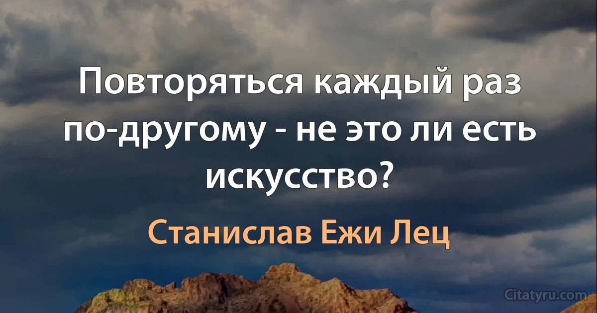 Повторяться каждый раз по-другому - не это ли есть искусство? (Станислав Ежи Лец)