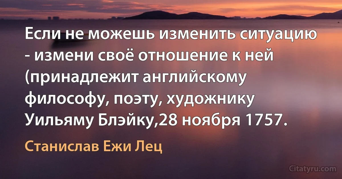 Если не можешь изменить ситуацию - измени своё отношение к ней (принадлежит английскому философу, поэту, художнику Уильяму Блэйку,28 ноября 1757. (Станислав Ежи Лец)