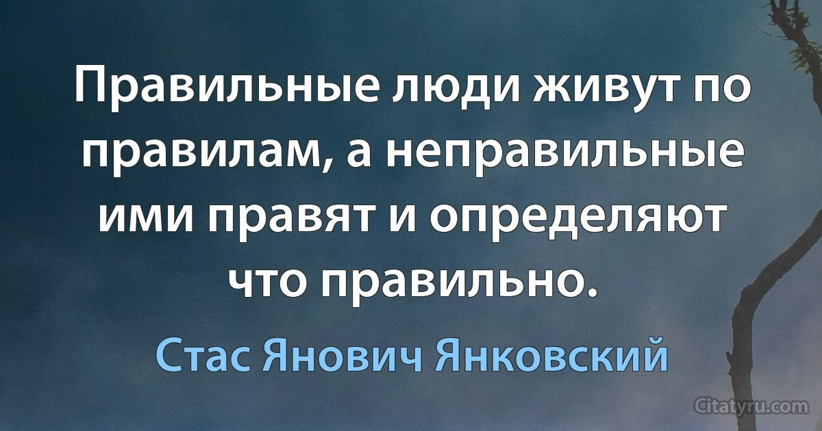 Правильные люди живут по правилам, а неправильные ими правят и определяют что правильно. (Стас Янович Янковский)