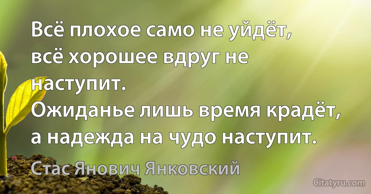 Всё плохое само не уйдёт, всё хорошее вдруг не наступит.
Ожиданье лишь время крадёт, а надежда на чудо наступит. (Стас Янович Янковский)