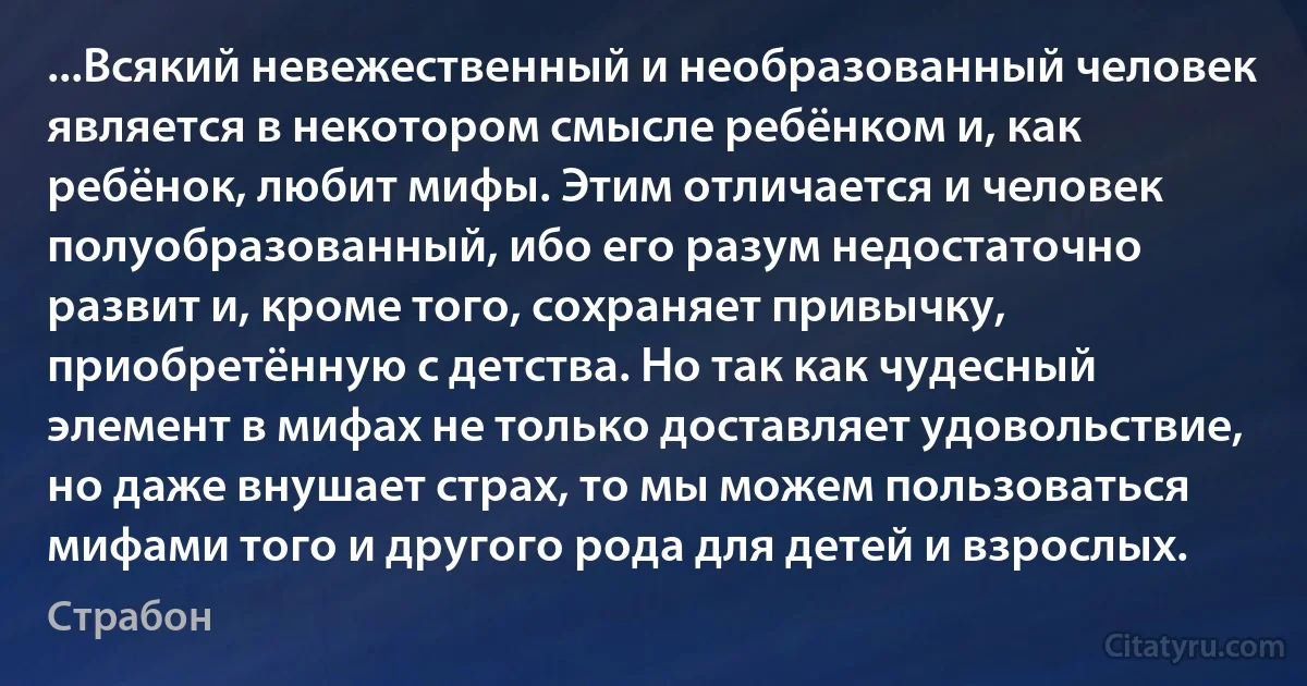 ...Всякий невежественный и необразованный человек является в некотором смысле ребёнком и, как ребёнок, любит мифы. Этим отличается и человек полуобразованный, ибо его разум недостаточно развит и, кроме того, сохраняет привычку, приобретённую с детства. Но так как чудесный элемент в мифах не только доставляет удовольствие, но даже внушает страх, то мы можем пользоваться мифами того и другого рода для детей и взрослых. (Страбон)