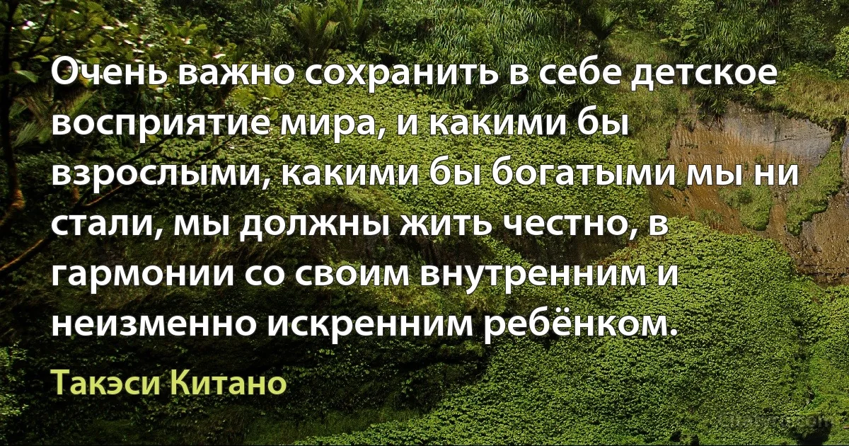 Очень важно сохранить в себе детское восприятие мира, и какими бы взрослыми, какими бы богатыми мы ни стали, мы должны жить честно, в гармонии со своим внутренним и неизменно искренним ребёнком. (Такэси Китано)