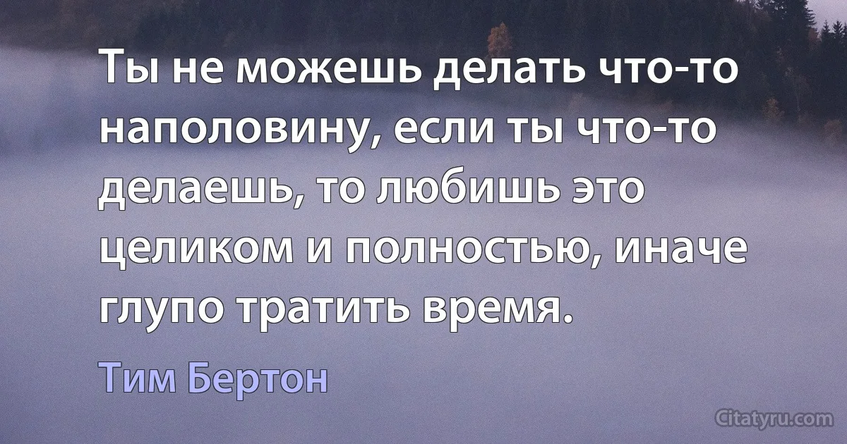 Ты не можешь делать что-то наполовину, если ты что-то делаешь, то любишь это целиком и полностью, иначе глупо тратить время. (Тим Бертон)