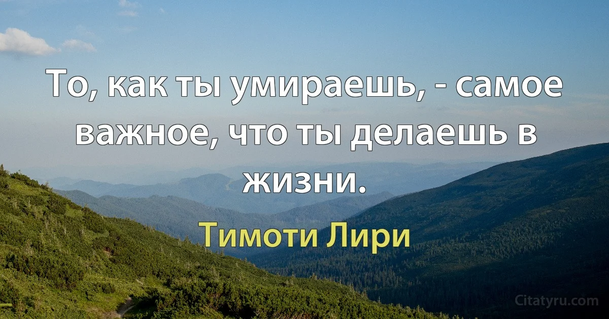 То, как ты умираешь, - самое важное, что ты делаешь в жизни. (Тимоти Лири)