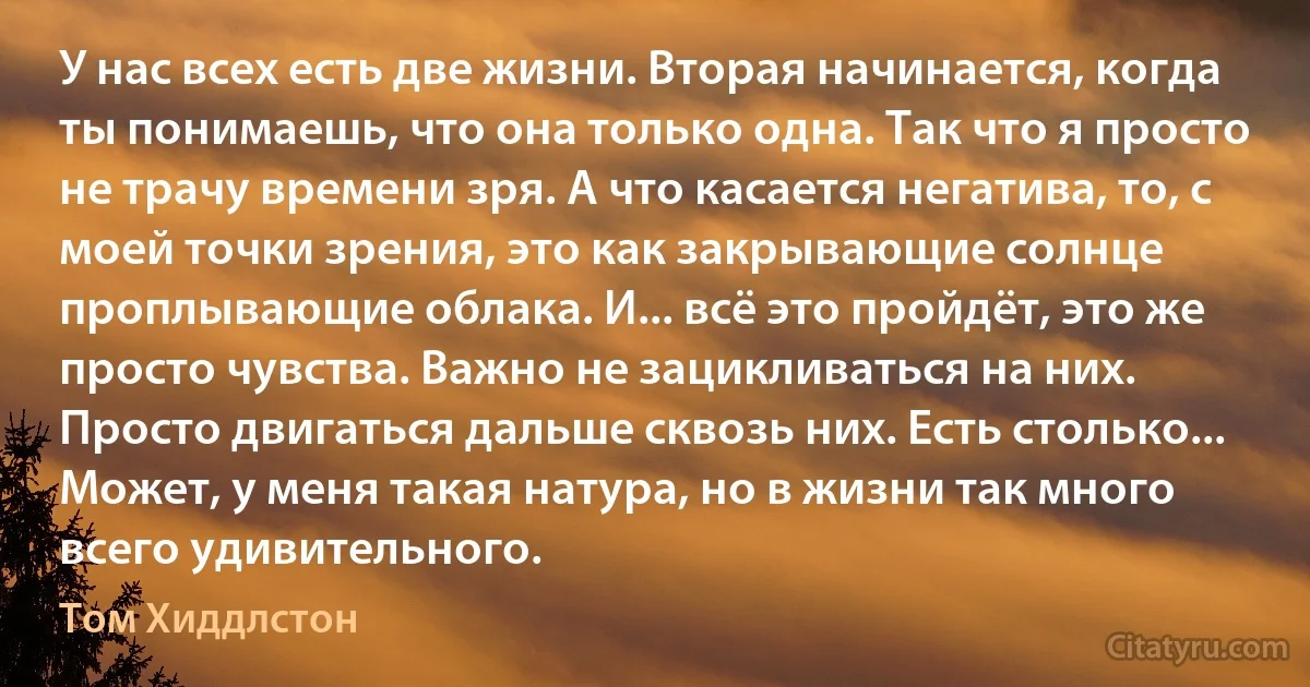 У нас всех есть две жизни. Вторая начинается, когда ты понимаешь, что она только одна. Так что я просто не трачу времени зря. А что касается негатива, то, с моей точки зрения, это как закрывающие солнце проплывающие облака. И... всё это пройдёт, это же просто чувства. Важно не зацикливаться на них. Просто двигаться дальше сквозь них. Есть столько... Может, у меня такая натура, но в жизни так много всего удивительного. (Том Хиддлстон)