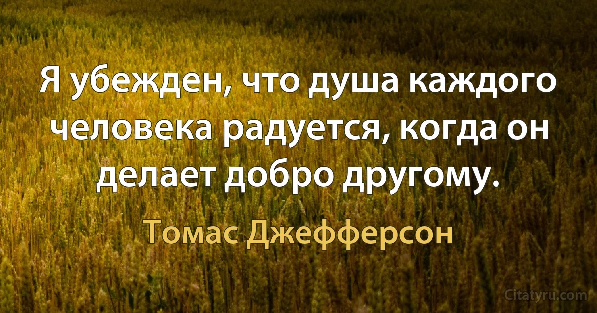 Я убежден, что душа каждого человека радуется, когда он делает добро другому. (Томас Джефферсон)