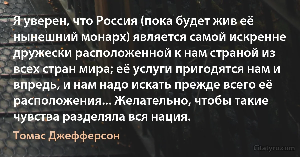 Я уверен, что Россия (пока будет жив её нынешний монарх) является самой искренне дружески расположенной к нам страной из всех стран мира; её услуги пригодятся нам и впредь, и нам надо искать прежде всего её расположения... Желательно, чтобы такие чувства разделяла вся нация. (Томас Джефферсон)