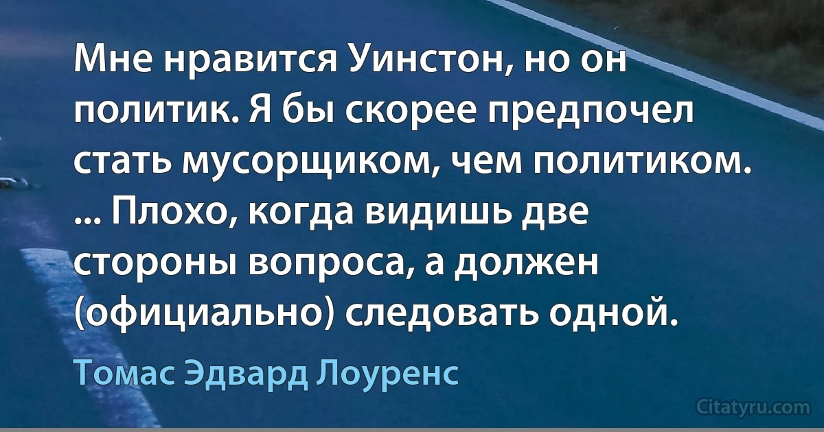 Мне нравится Уинстон, но он политик. Я бы скорее предпочел стать мусорщиком, чем политиком. ... Плохо, когда видишь две стороны вопроса, а должен (официально) следовать одной. (Томас Эдвард Лоуренс)