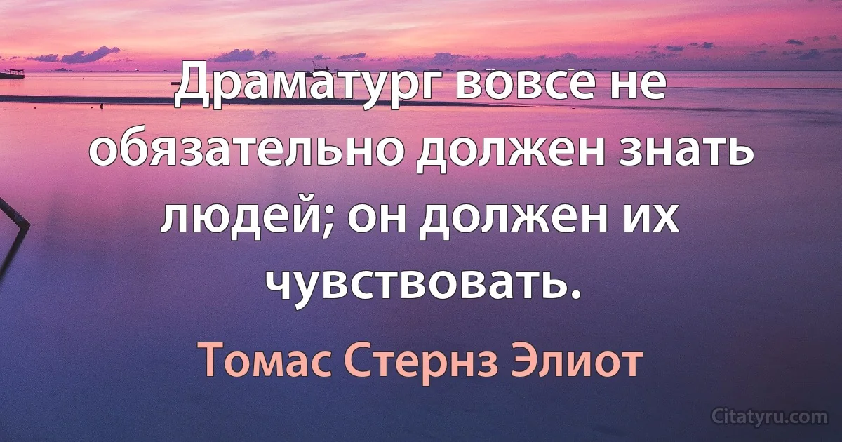 Драматург вовсе не обязательно должен знать людей; он должен их чувствовать. (Томас Стернз Элиот)