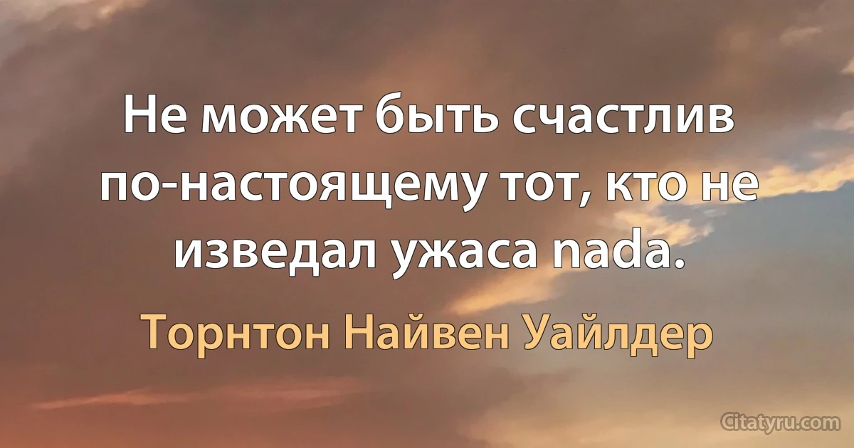 Не может быть счастлив по-настоящему тот, кто не изведал ужаса nada. (Торнтон Найвен Уайлдер)