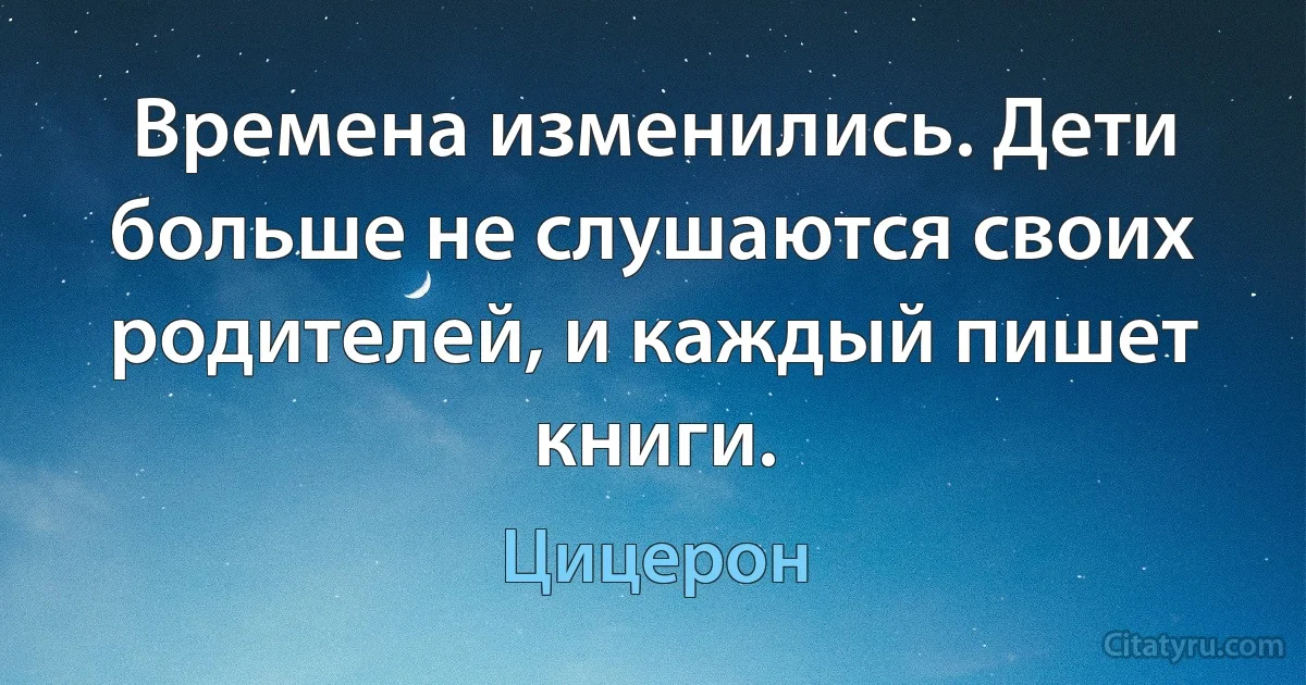 Времена изменились. Дети больше не слушаются своих родителей, и каждый пишет книги. (Цицерон)