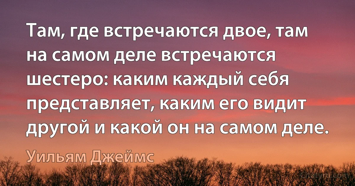 Там, где встречаются двое, там на самом деле встречаются шестеро: каким каждый себя представляет, каким его видит другой и какой он на самом деле. (Уильям Джеймс)