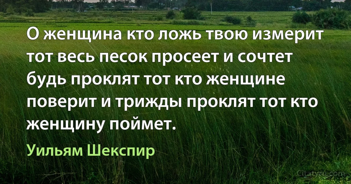 О женщина кто ложь твою измерит тот весь песок просеет и сочтет будь проклят тот кто женщине поверит и трижды проклят тот кто женщину поймет. (Уильям Шекспир)