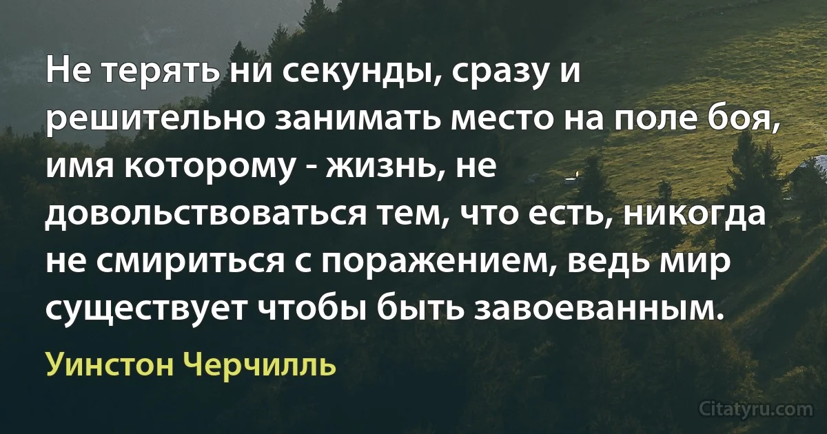 Не терять ни секунды, сразу и решительно занимать место на поле боя, имя которому - жизнь, не довольствоваться тем, что есть, никогда не смириться с поражением, ведь мир существует чтобы быть завоеванным. (Уинстон Черчилль)