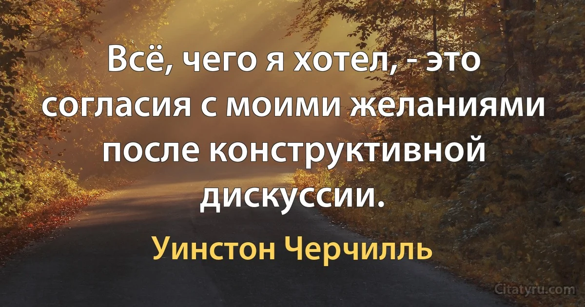 Всё, чего я хотел, - это согласия с моими желаниями после конструктивной дискуссии. (Уинстон Черчилль)