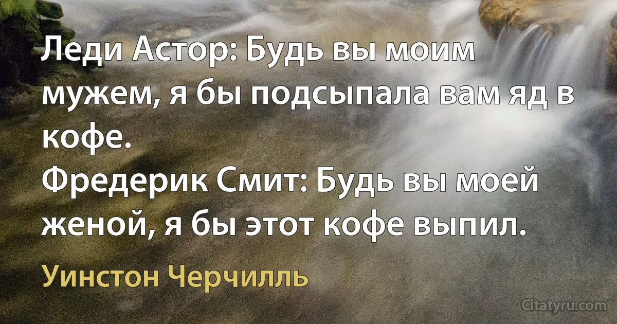 Леди Астор: Будь вы моим мужем, я бы подсыпала вам яд в кофе.
Фредерик Смит: Будь вы моей женой, я бы этот кофе выпил. (Уинстон Черчилль)