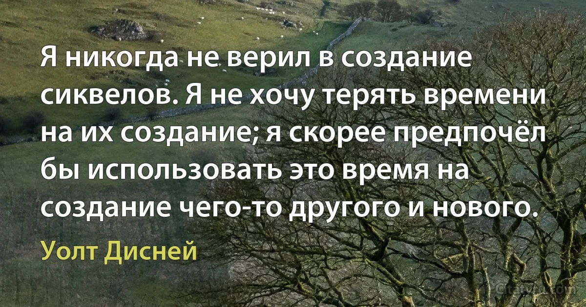 Я никогда не верил в создание сиквелов. Я не хочу терять времени на их создание; я скорее предпочёл бы использовать это время на создание чего-то другого и нового. (Уолт Дисней)