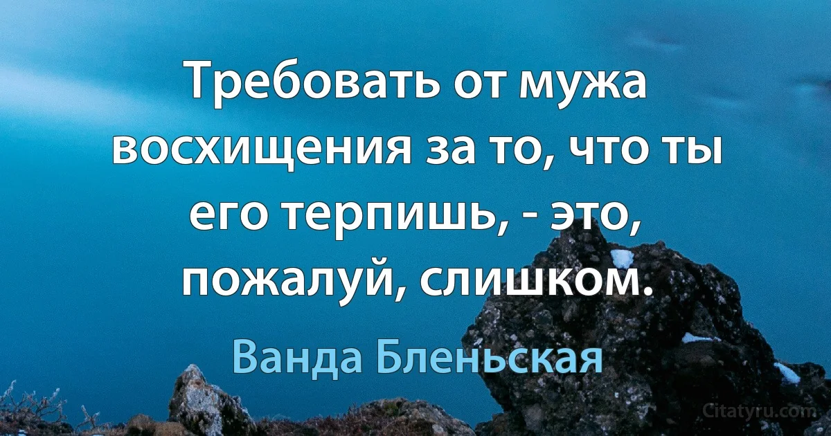 Требовать от мужа восхищения за то, что ты его терпишь, - это, пожалуй, слишком. (Ванда Бленьская)