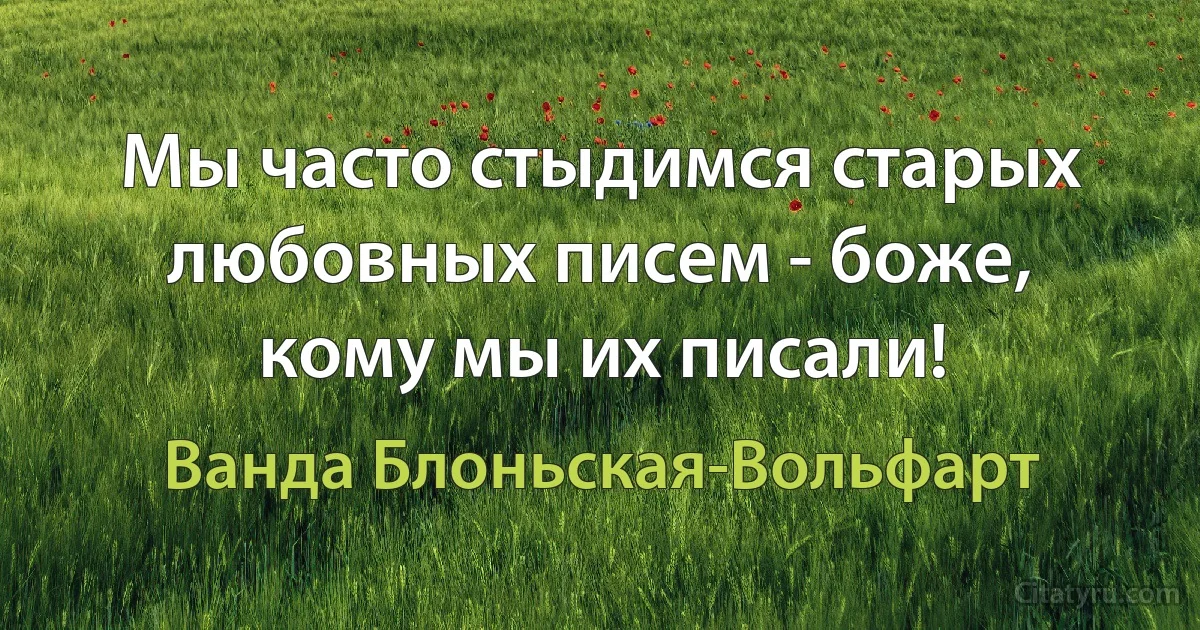 Мы часто стыдимся старых любовных писем - боже, кому мы их писали! (Ванда Блоньская-Вольфарт)