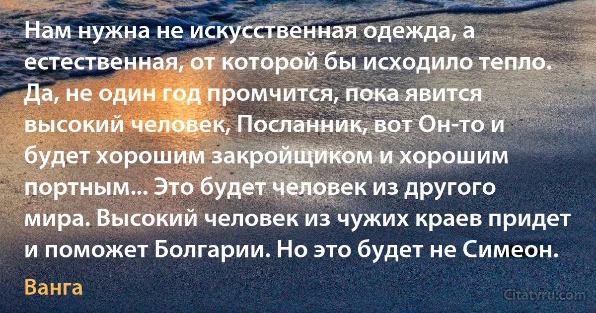 Нам нужна не искусственная одежда, а естественная, от которой бы исходило тепло. Да, не один год промчится, пока явится высокий человек, Посланник, вот Он-то и будет хорошим закройщиком и хорошим портным... Это будет человек из другого мира. Высокий человек из чужих краев придет и поможет Болгарии. Но это будет не Симеон. (Ванга)