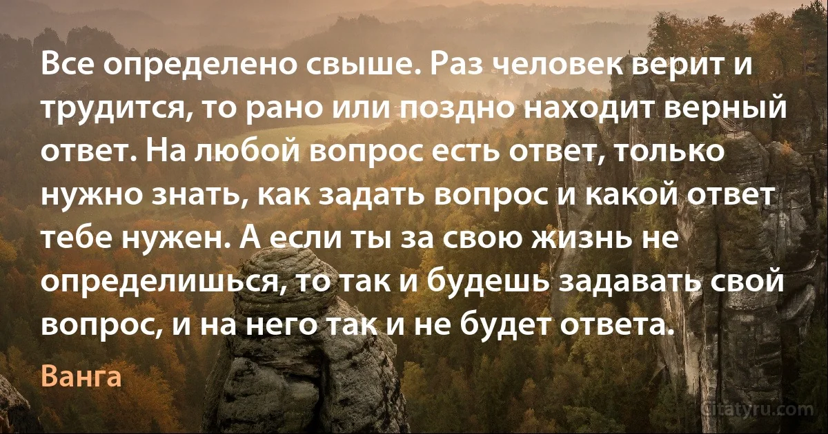 Все определено свыше. Раз человек верит и трудится, то рано или поздно находит верный ответ. На любой вопрос есть ответ, только нужно знать, как задать вопрос и какой ответ тебе нужен. А если ты за свою жизнь не определишься, то так и будешь задавать свой вопрос, и на него так и не будет ответа. (Ванга)