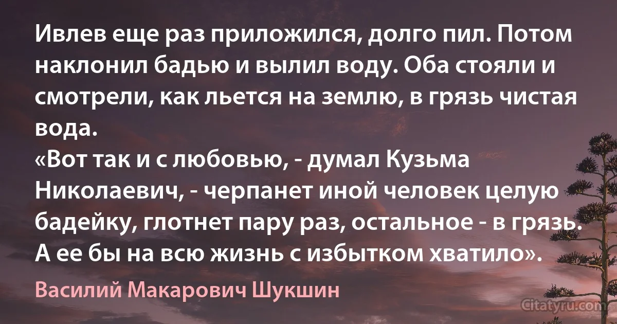 Ивлев еще раз приложился, долго пил. Потом наклонил бадью и вылил воду. Оба стояли и смотрели, как льется на землю, в грязь чистая вода. 
«Вот так и с любовью, - думал Кузьма Николаевич, - черпанет иной человек целую бадейку, глотнет пару раз, остальное - в грязь. А ее бы на всю жизнь с избытком хватило». (Василий Макарович Шукшин)