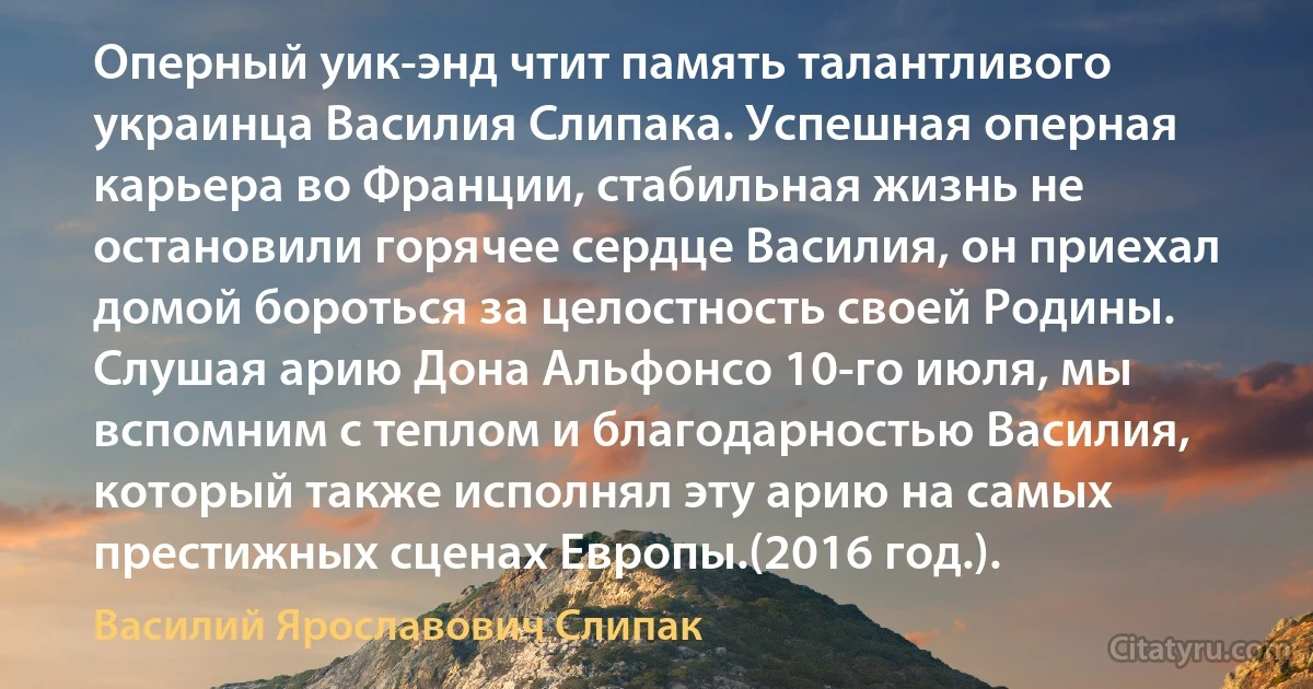 Оперный уик-энд чтит память талантливого украинца Василия Слипака. Успешная оперная карьера во Франции, стабильная жизнь не остановили горячее сердце Василия, он приехал домой бороться за целостность своей Родины. Слушая арию Дона Альфонсо 10-го июля, мы вспомним с теплом и благодарностью Василия, который также исполнял эту арию на самых престижных сценах Европы.(2016 год.). (Василий Ярославович Слипак)