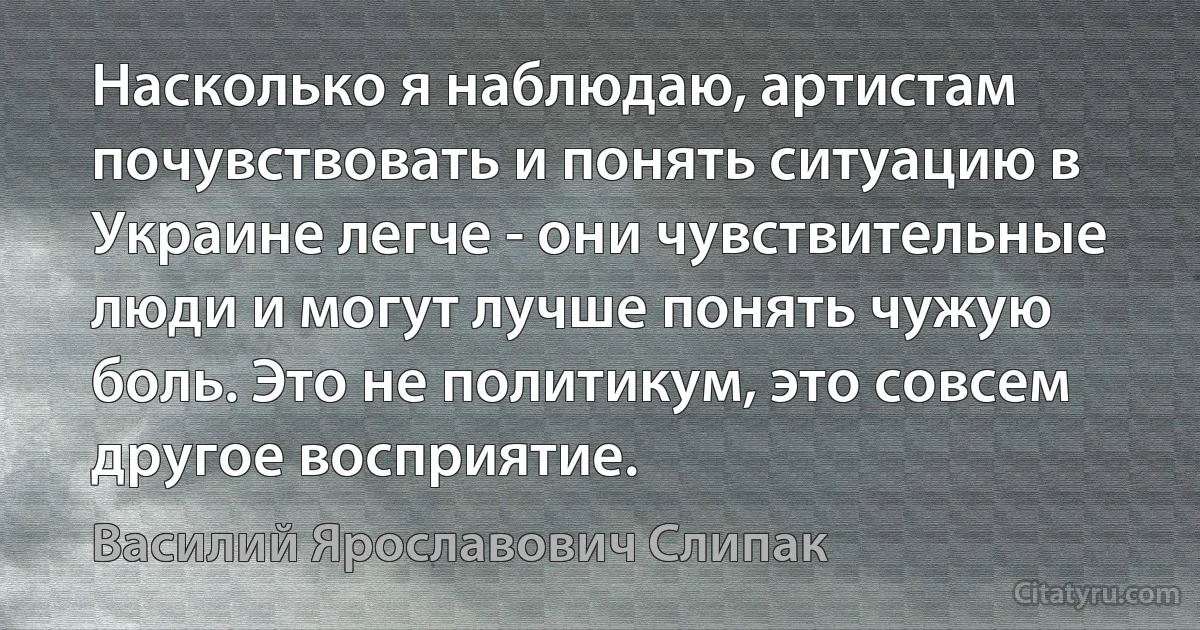 Насколько я наблюдаю, артистам почувствовать и понять ситуацию в Украине легче - они чувствительные люди и могут лучше понять чужую боль. Это не политикум, это совсем другое восприятие. (Василий Ярославович Слипак)