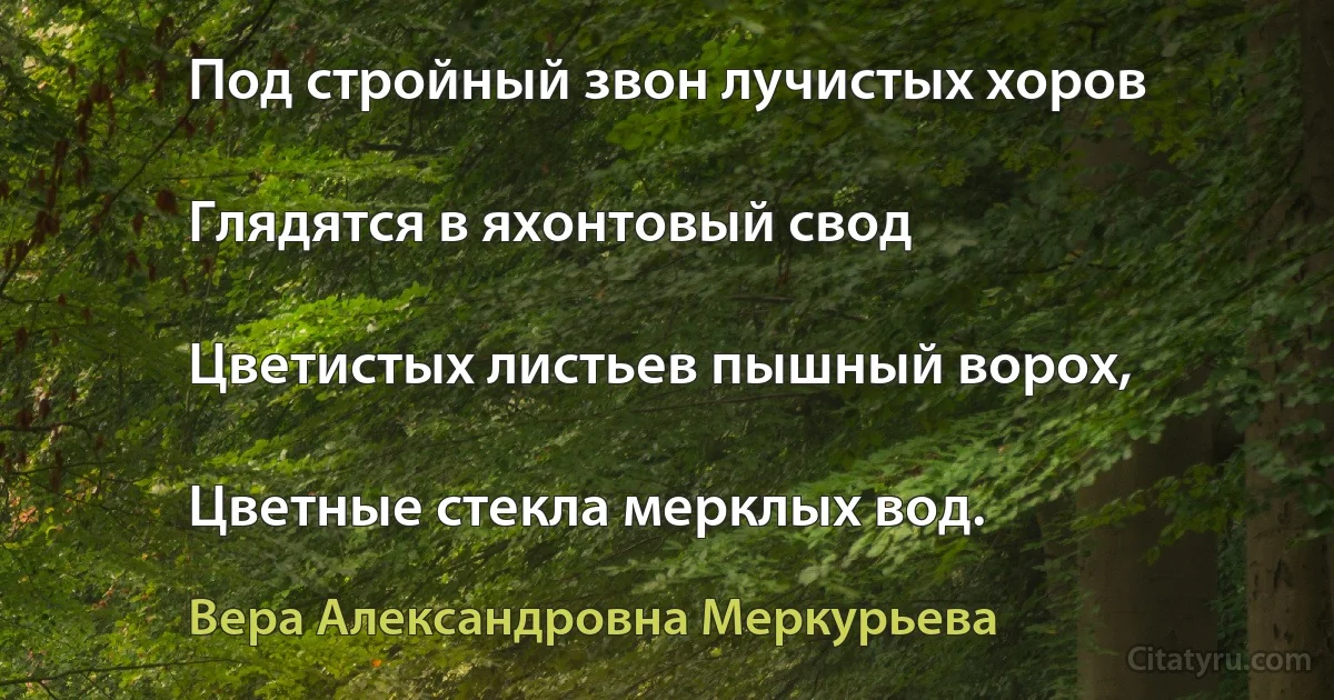 Под стройный звон лучистых хоров

Глядятся в яхонтовый свод

Цветистых листьев пышный ворох,

Цветные стекла мерклых вод. (Вера Александровна Меркурьева)