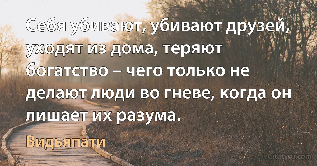 Себя убивают, убивают друзей, уходят из дома, теряют богатство – чего только не делают люди во гневе, когда он лишает их разума. (Видьяпати)