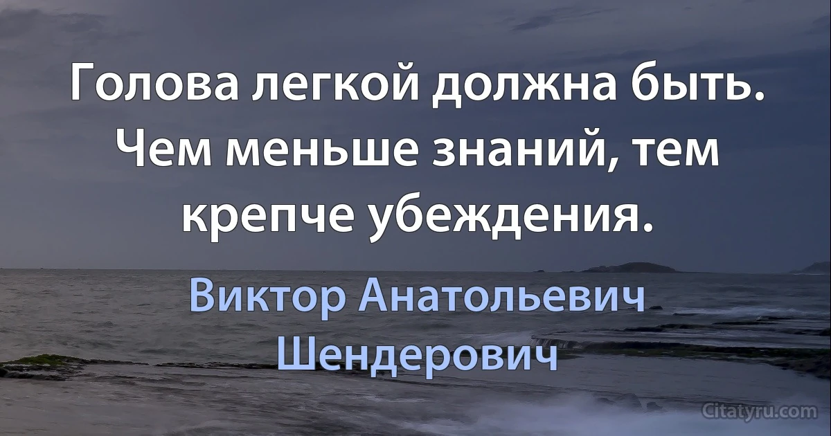 Голова легкой должна быть. Чем меньше знаний, тем крепче убеждения. (Виктор Анатольевич Шендерович)