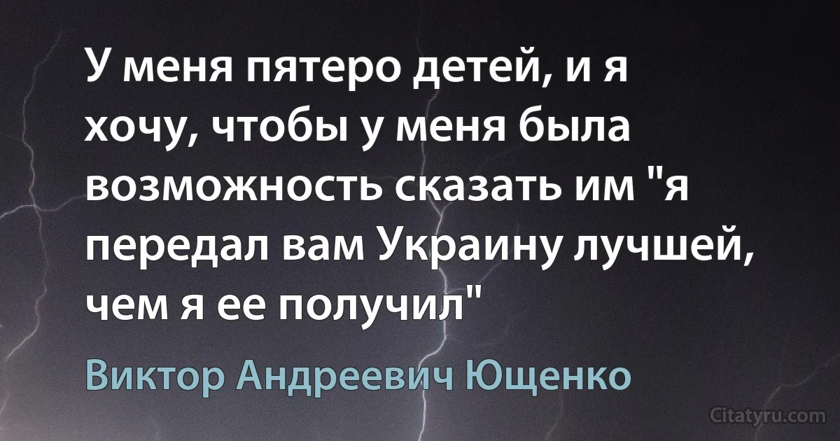 У меня пятеро детей, и я хочу, чтобы у меня была возможность сказать им "я передал вам Украину лучшей, чем я ее получил" (Виктор Андреевич Ющенко)