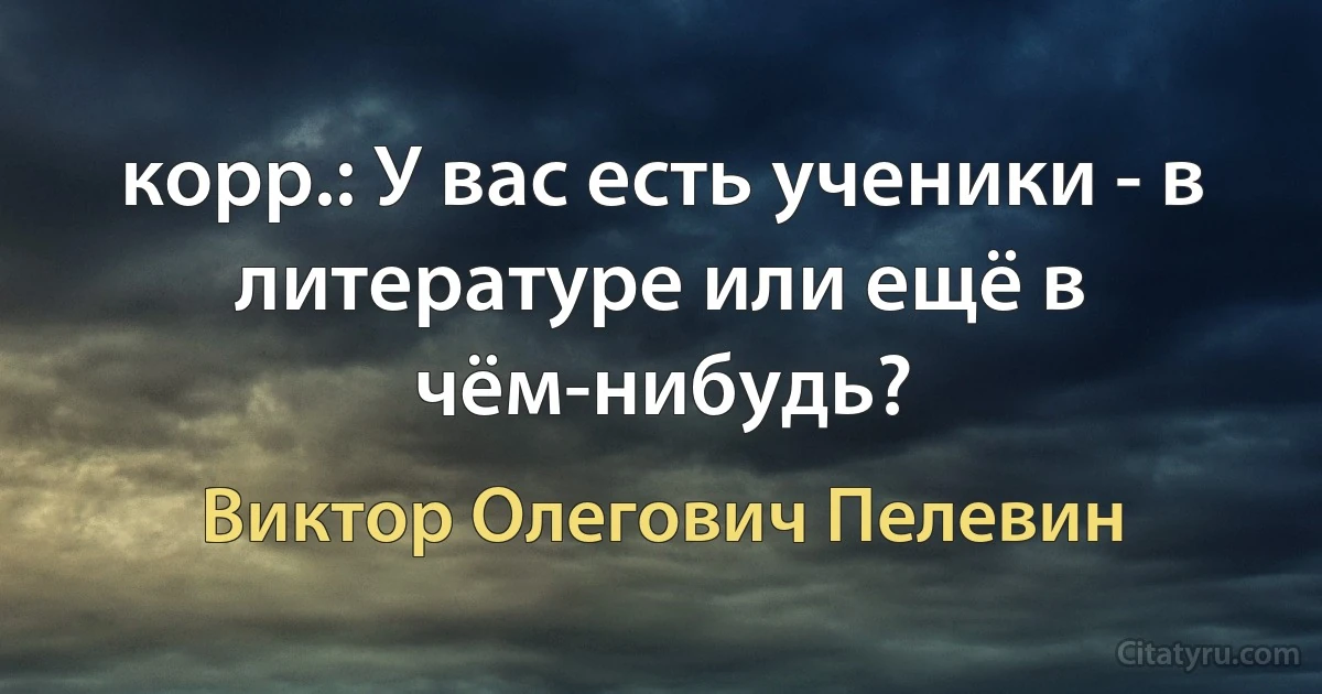 корр.: У вас есть ученики - в литературе или ещё в чём-нибудь? (Виктор Олегович Пелевин)