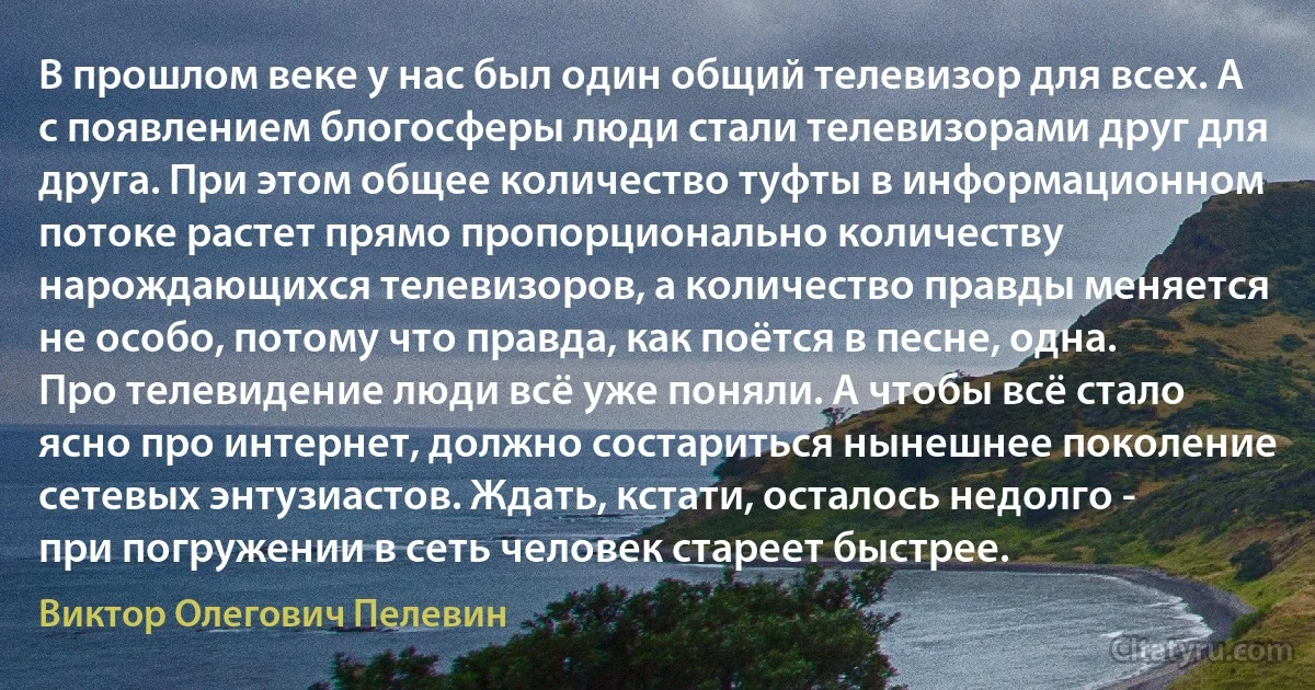 В прошлом веке у нас был один общий телевизор для всех. А с появлением блогосферы люди стали телевизорами друг для друга. При этом общее количество туфты в информационном потоке растет прямо пропорционально количеству нарождающихся телевизоров, а количество правды меняется не особо, потому что правда, как поётся в песне, одна. Про телевидение люди всё уже поняли. А чтобы всё стало ясно про интернет, должно состариться нынешнее поколение сетевых энтузиастов. Ждать, кстати, осталось недолго - при погружении в сеть человек стареет быстрее. (Виктор Олегович Пелевин)