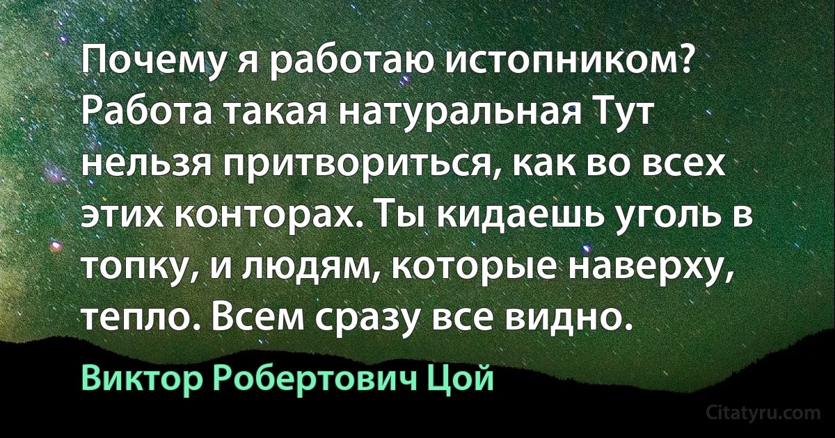 Почему я работаю истопником? Работа такая натуральная Тут нельзя притвориться, как во всех этих конторах. Ты кидаешь уголь в топку, и людям, которые наверху, тепло. Всем сразу все видно. (Виктор Робертович Цой)