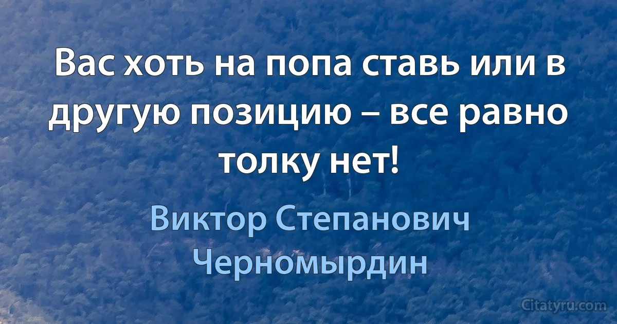 Вас хоть на попа ставь или в другую позицию – все равно толку нет! (Виктор Степанович Черномырдин)