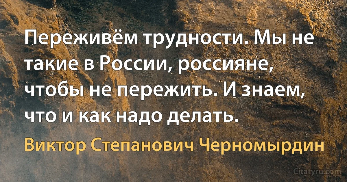 Переживём трудности. Мы не такие в России, россияне, чтобы не пережить. И знаем, что и как надо делать. (Виктор Степанович Черномырдин)