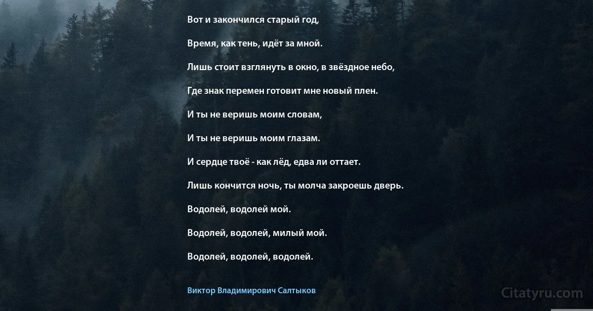 Вот и закончился старый год,

Время, как тень, идёт за мной.

Лишь стоит взглянуть в окно, в звёздное небо,

Где знак перемен готовит мне новый плен.

И ты не веришь моим словам,

И ты не веришь моим глазам.

И сердце твоё - как лёд, едва ли оттает.

Лишь кончится ночь, ты молча закроешь дверь.

Водолей, водолей мой.

Водолей, водолей, милый мой.

Водолей, водолей, водолей. (Виктор Владимирович Салтыков)