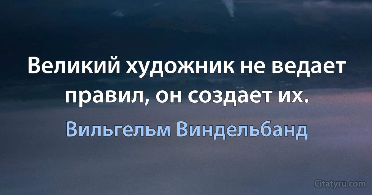 Великий художник не ведает правил, он создает их. (Вильгельм Виндельбанд)