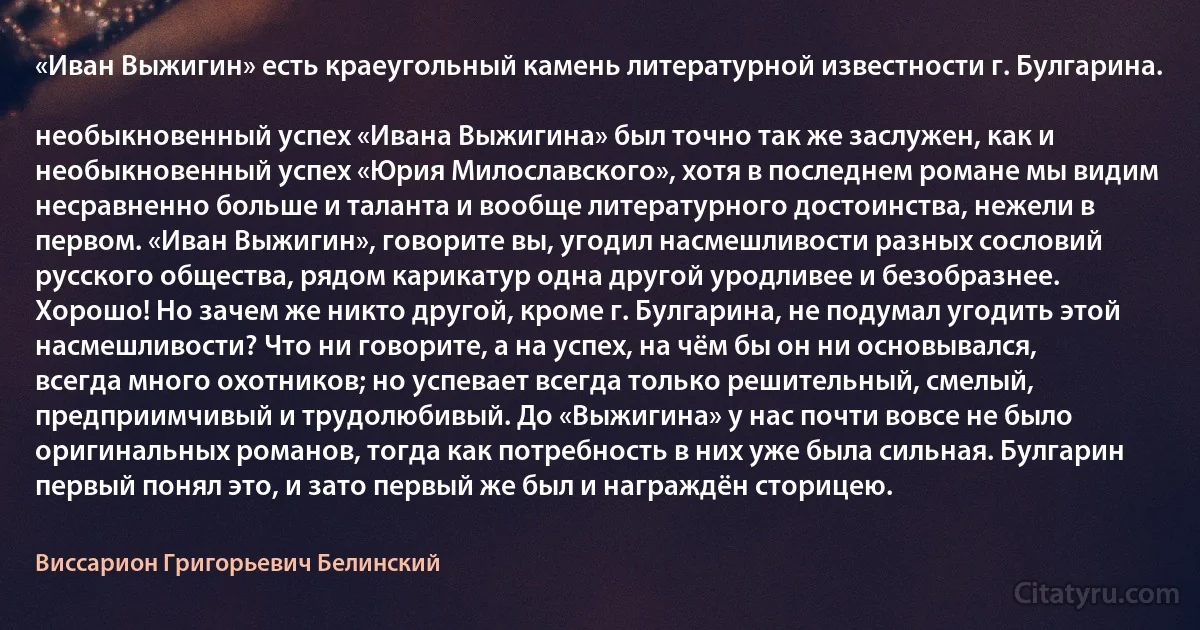 «Иван Выжигин» есть краеугольный камень литературной известности г. Булгарина.

необыкновенный успех «Ивана Выжигина» был точно так же заслужен, как и необыкновенный успех «Юрия Милославского», хотя в последнем романе мы видим несравненно больше и таланта и вообще литературного достоинства, нежели в первом. «Иван Выжигин», говорите вы, угодил насмешливости разных сословий русского общества, рядом карикатур одна другой уродливее и безобразнее. Хорошо! Но зачем же никто другой, кроме г. Булгарина, не подумал угодить этой насмешливости? Что ни говорите, а на успех, на чём бы он ни основывался, всегда много охотников; но успевает всегда только решительный, смелый, предприимчивый и трудолюбивый. До «Выжигина» у нас почти вовсе не было оригинальных романов, тогда как потребность в них уже была сильная. Булгарин первый понял это, и зато первый же был и награждён сторицею. (Виссарион Григорьевич Белинский)