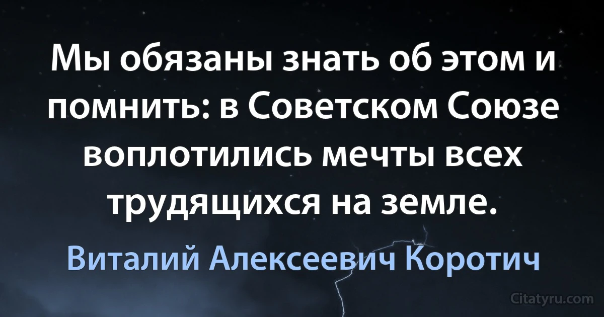 Мы обязаны знать об этом и помнить: в Советском Союзе воплотились мечты всех трудящихся на земле. (Виталий Алексеевич Коротич)