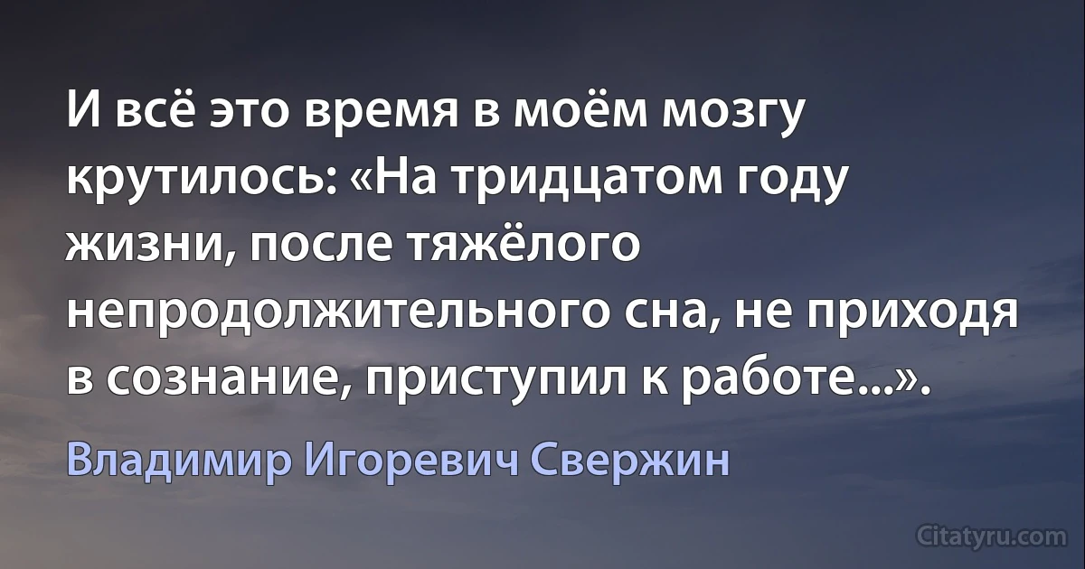 И всё это время в моём мозгу крутилось: «На тридцатом году жизни, после тяжёлого непродолжительного сна, не приходя в сознание, приступил к работе...». (Владимир Игоревич Свержин)