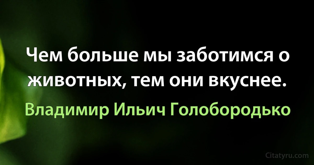 Чем больше мы заботимся о животных, тем они вкуснее. (Владимир Ильич Голобородько)