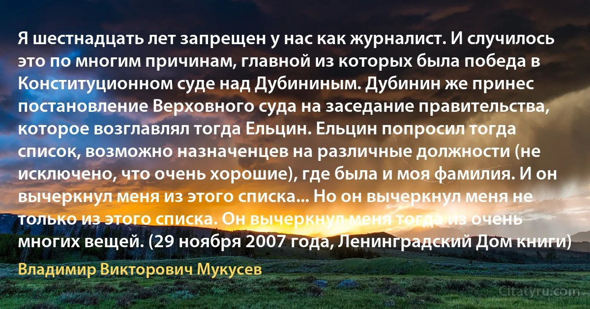 Я шестнадцать лет запрещен у нас как журналист. И случилось это по многим причинам, главной из которых была победа в Конституционном суде над Дубининым. Дубинин же принес постановление Верховного суда на заседание правительства, которое возглавлял тогда Ельцин. Ельцин попросил тогда список, возможно назначенцев на различные должности (не исключено, что очень хорошие), где была и моя фамилия. И он вычеркнул меня из этого списка... Но он вычеркнул меня не только из этого списка. Он вычеркнул меня тогда из очень многих вещей. (29 ноября 2007 года, Ленинградский Дом книги) (Владимир Викторович Мукусев)