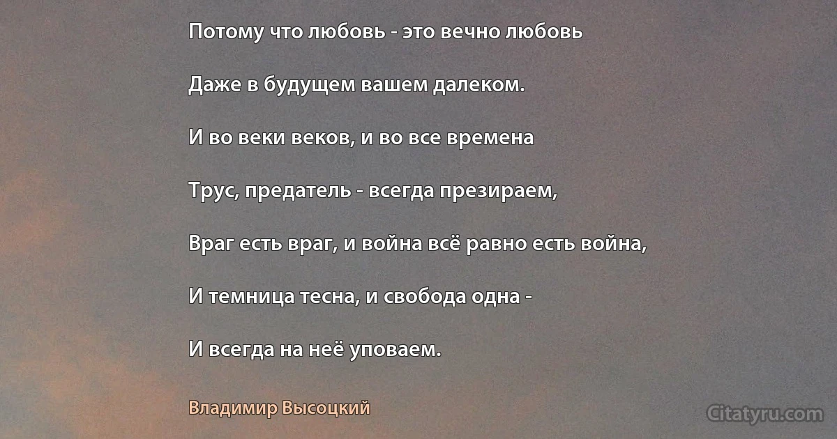 Потому что любовь - это вечно любовь

Даже в будущем вашем далеком.

И во веки веков, и во все времена

Трус, предатель - всегда презираем,

Враг есть враг, и война всё равно есть война,

И темница тесна, и свобода одна -

И всегда на неё уповаем. (Владимир Высоцкий)