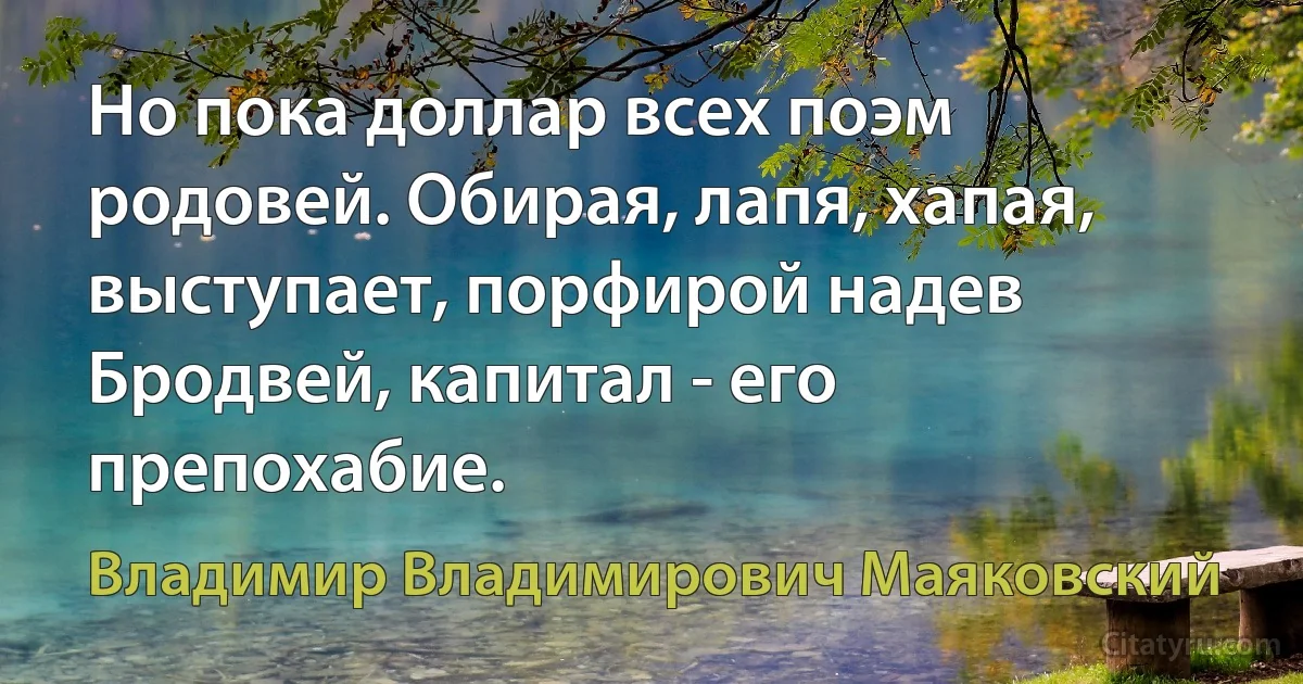 Но пока доллар всех поэм родовей. Обирая, лапя, хапая, выступает, порфирой надев Бродвей, капитал - его препохабие. (Владимир Владимирович Маяковский)