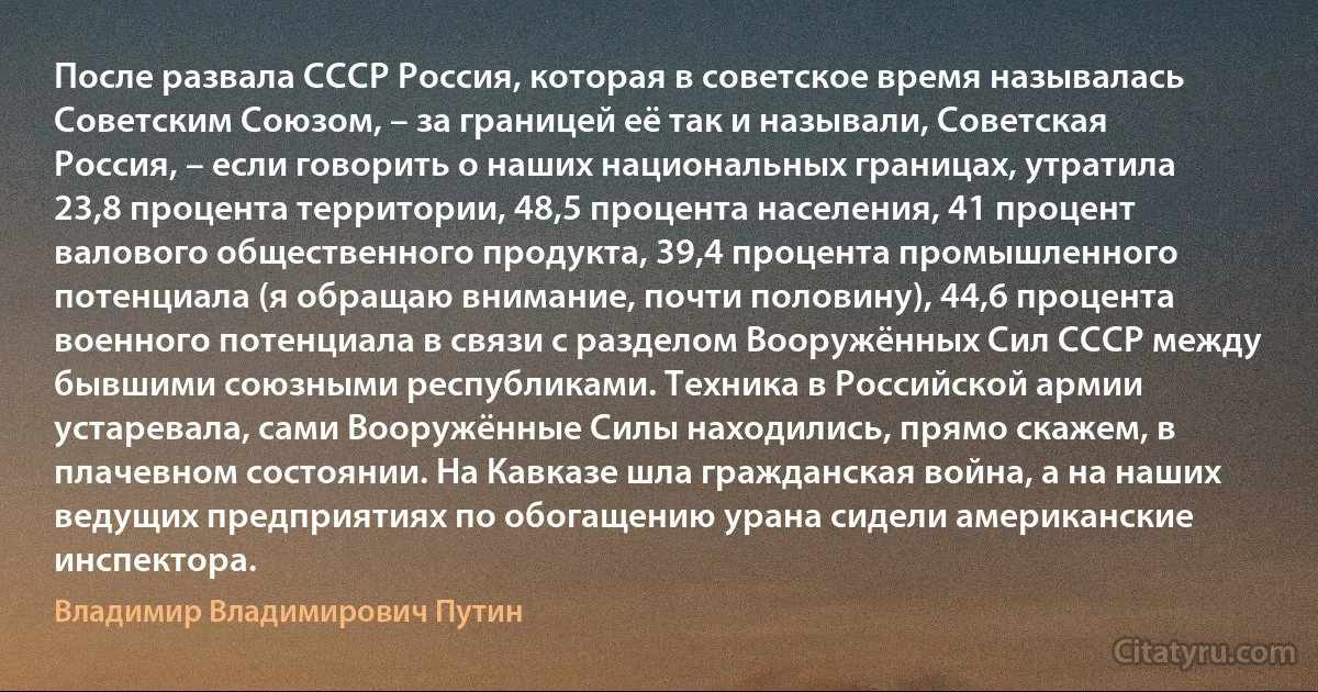 После развала СССР Россия, которая в советское время называлась Советским Союзом, – за границей её так и называли, Советская Россия, – если говорить о наших национальных границах, утратила 23,8 процента территории, 48,5 процента населения, 41 процент валового общественного продукта, 39,4 процента промышленного потенциала (я обращаю внимание, почти половину), 44,6 процента военного потенциала в связи с разделом Вооружённых Сил СССР между бывшими союзными республиками. Техника в Российской армии устаревала, сами Вооружённые Силы находились, прямо скажем, в плачевном состоянии. На Кавказе шла гражданская война, а на наших ведущих предприятиях по обогащению урана сидели американские инспектора. (Владимир Владимирович Путин)