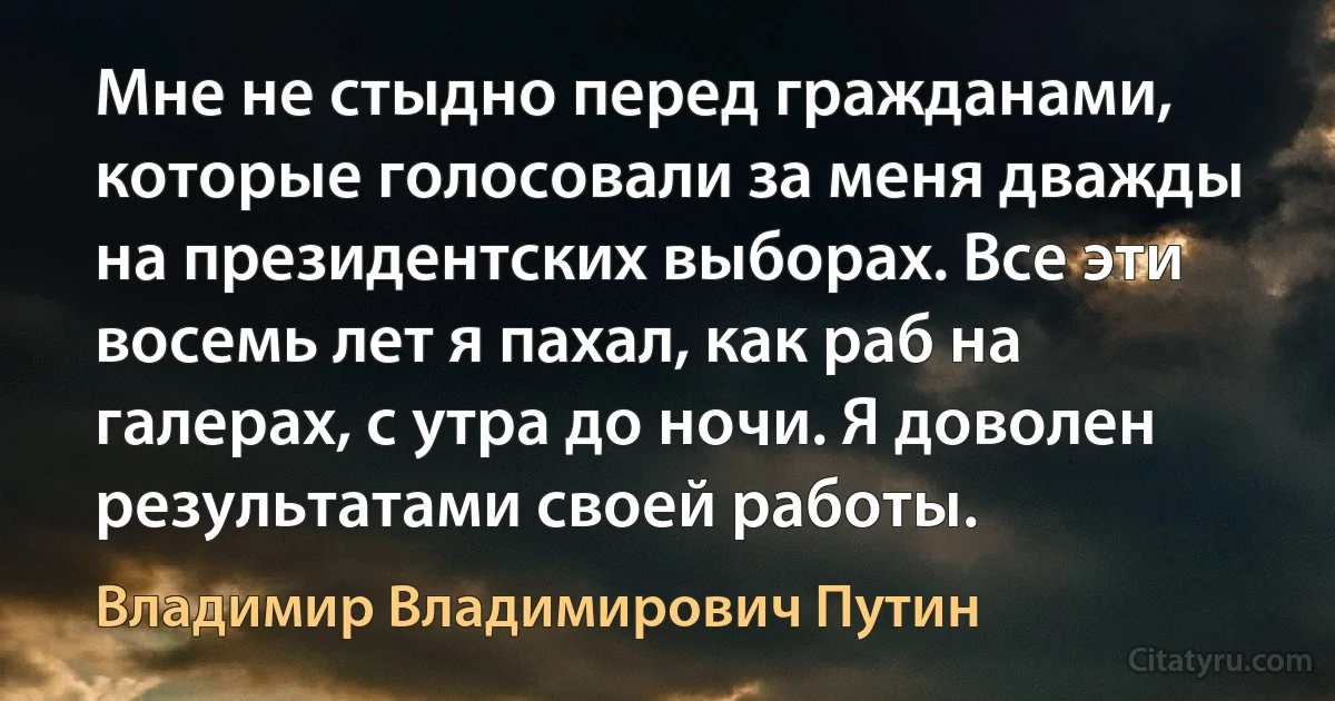 Мне не стыдно перед гражданами, которые голосовали за меня дважды на президентских выборах. Все эти восемь лет я пахал, как раб на галерах, с утра до ночи. Я доволен результатами своей работы. (Владимир Владимирович Путин)