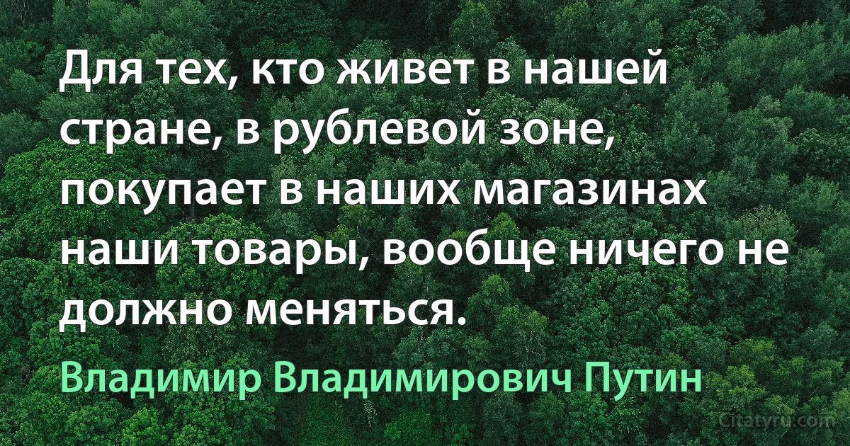 Для тех, кто живет в нашей стране, в рублевой зоне, покупает в наших магазинах наши товары, вообще ничего не должно меняться. (Владимир Владимирович Путин)