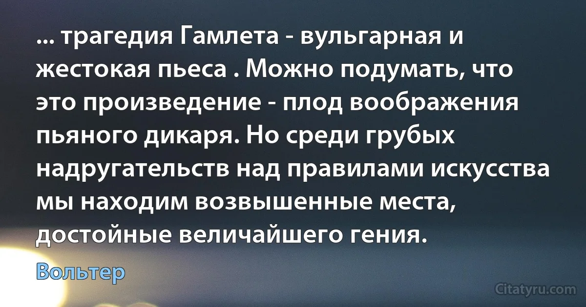 ... трагедия Гамлета - вульгарная и жестокая пьеса . Можно подумать, что это произведение - плод воображения пьяного дикаря. Но среди грубых надругательств над правилами искусства мы находим возвышенные места, достойные величайшего гения. (Вольтер)